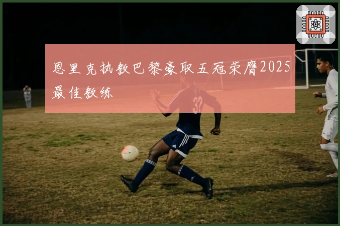 恩里克执教巴黎豪取五冠荣膺2025最佳教练