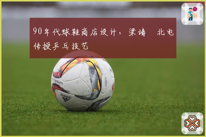 90年代球鞋商店设计，梁靖崑北电传授乒乓技艺