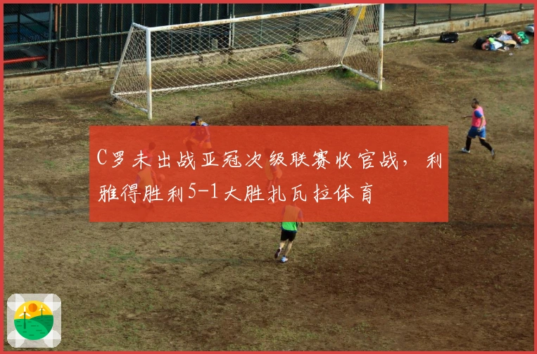 C罗未出战亚冠次级联赛收官战，利雅得胜利5-1大胜扎瓦拉体育