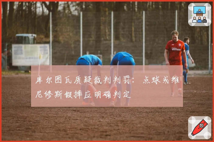 库尔图瓦质疑裁判判罚:点球或维尼修斯假摔应明确判定