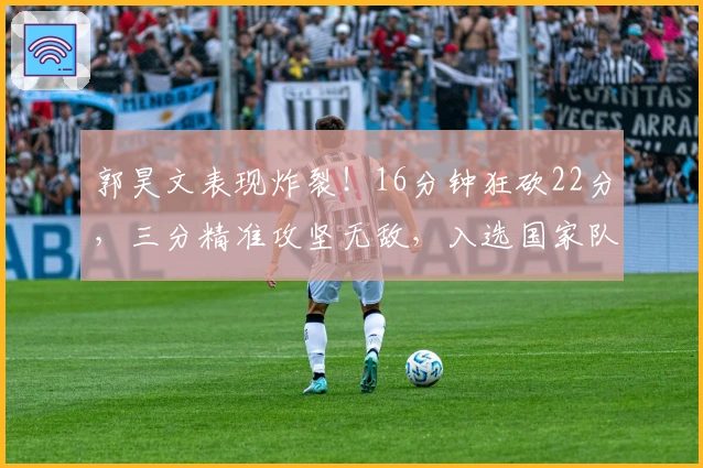 郭昊文表现炸裂!16分钟狂砍22分,三分精准攻坚无敌,入选国家队稳了!