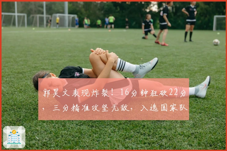 郭昊文表现炸裂！16分钟狂砍22分，三分精准攻坚无敌，入选国家队稳了！