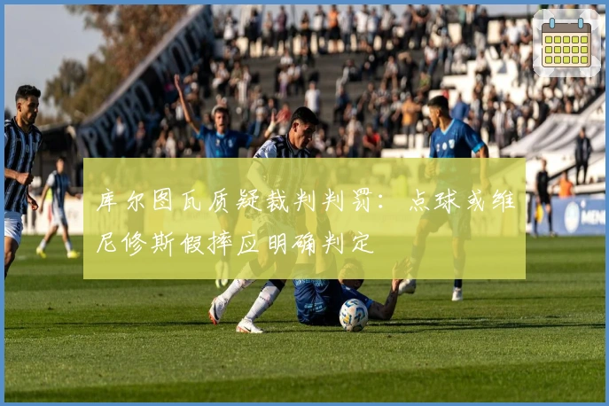 库尔图瓦质疑裁判判罚：点球或维尼修斯假摔应明确判定