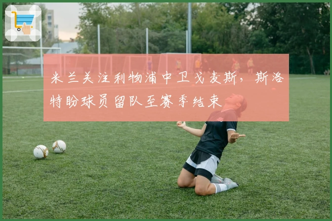 米兰关注利物浦中卫戈麦斯，斯洛特盼球员留队至赛季结束