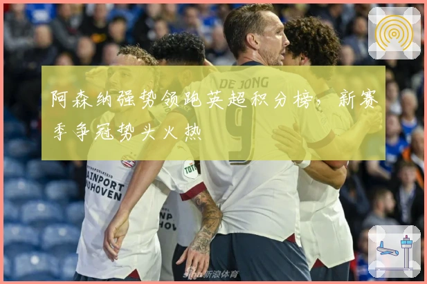 阿森纳强势领跑英超积分榜，新赛季争冠势头火热