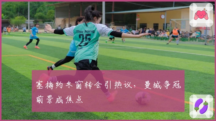 塞梅约冬窗转会引热议，曼城争冠前景成焦点