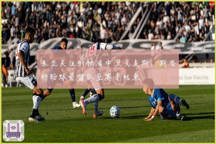 米兰关注利物浦中卫戈麦斯，斯洛特盼球员留队至赛季结束